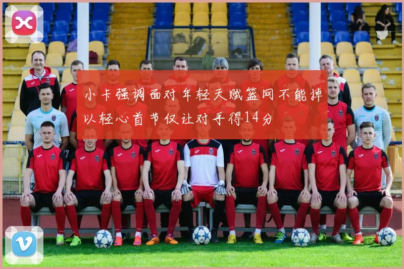 小卡强调面对年轻天赋篮网不能掉以轻心首节仅让对手得14分