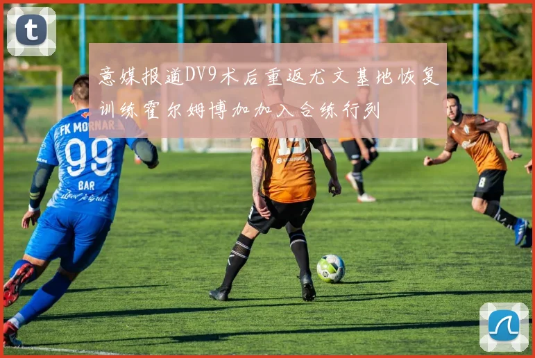 意媒报道DV9术后重返尤文基地恢复训练霍尔姆博加加入合练行列