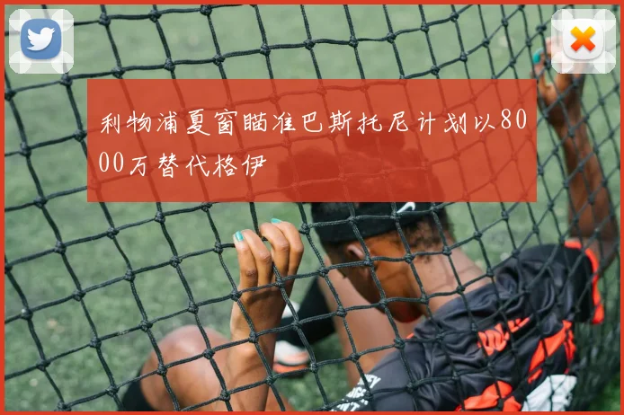 利物浦夏窗瞄准巴斯托尼计划以8000万替代格伊