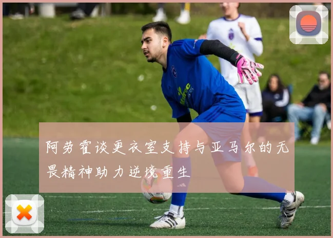 阿劳霍谈更衣室支持与亚马尔的无畏精神助力逆境重生