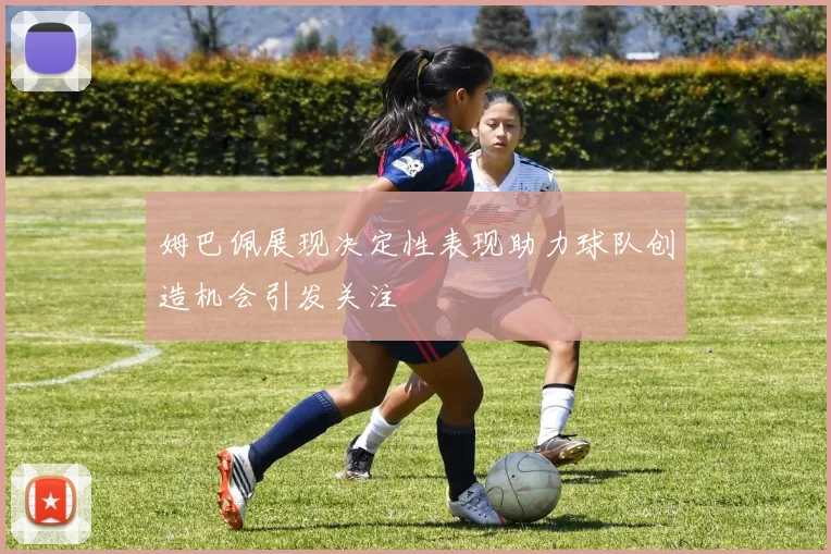 姆巴佩展现决定性表现助力球队创造机会引发关注