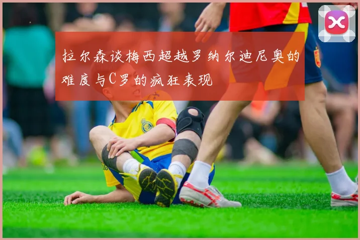 拉尔森谈梅西超越罗纳尔迪尼奥的难度与C罗的疯狂表现