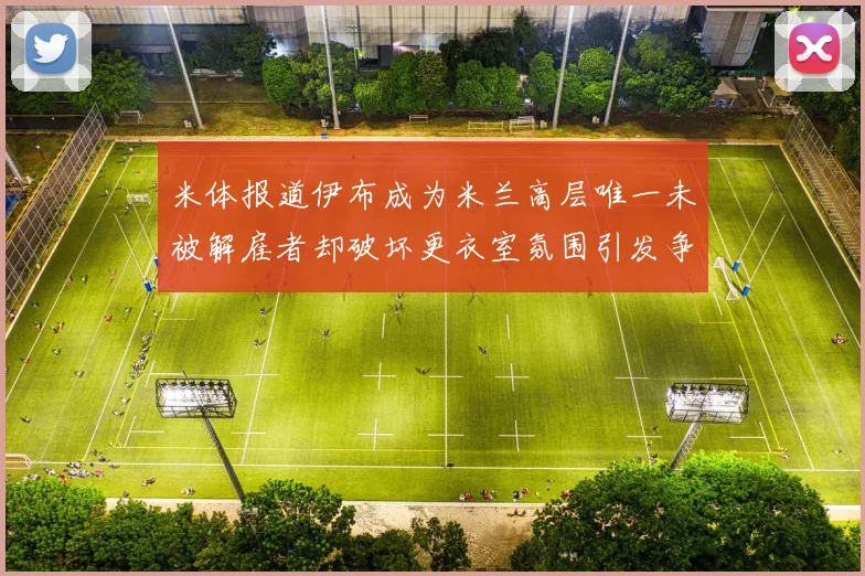 米体报道伊布成为米兰高层唯一未被解雇者却破坏更衣室氛围引发争议