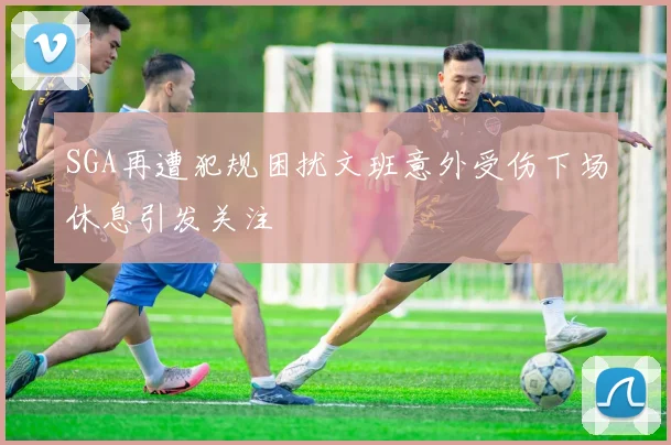 SGA再遭犯规困扰文班意外受伤下场休息引发关注