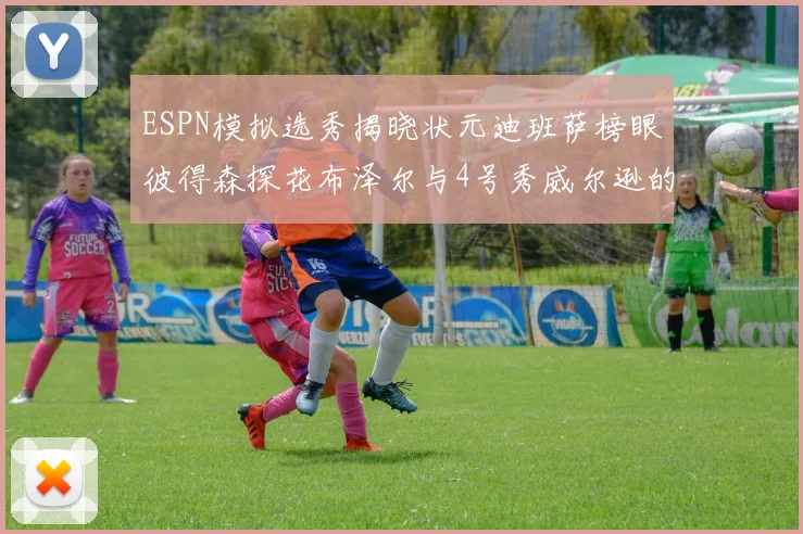 ESPN模拟选秀揭晓状元迪班萨榜眼彼得森探花布泽尔与4号秀威尔逊的精彩表现