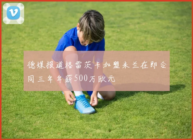 德媒报道格雷茨卡加盟米兰在即合同三年年薪500万欧元