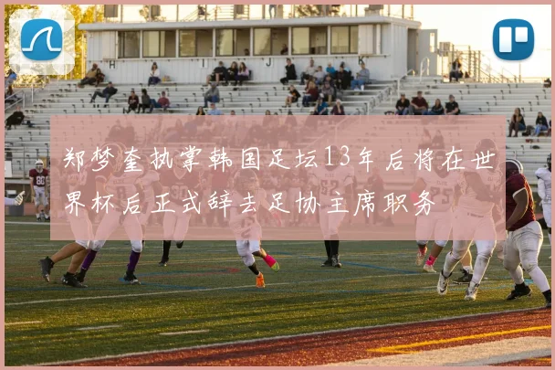 郑梦奎执掌韩国足坛13年后将在世界杯后正式辞去足协主席职务