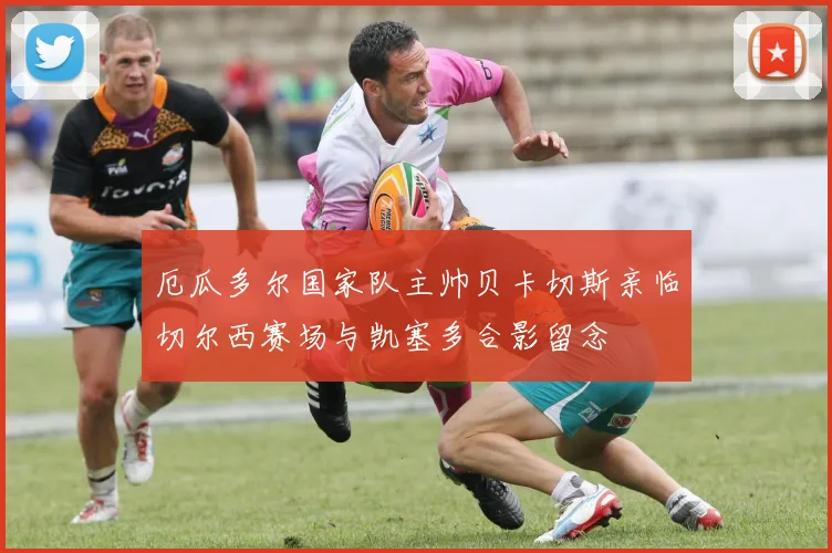 厄瓜多尔国家队主帅贝卡切斯亲临切尔西赛场与凯塞多合影留念