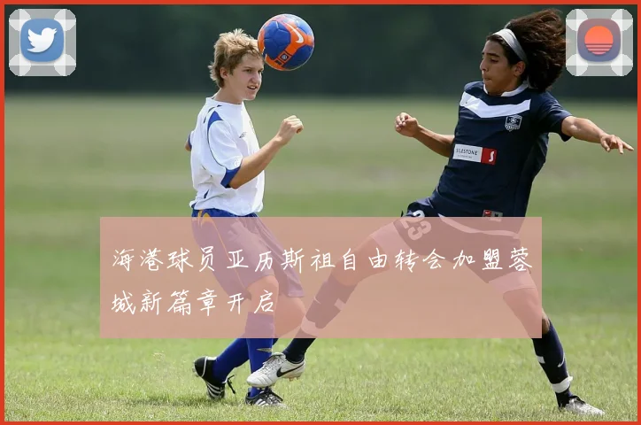 海港球员亚历斯祖自由转会加盟蓉城新篇章开启