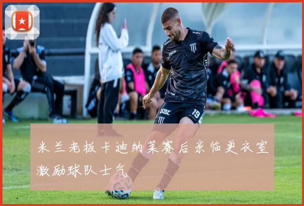 米兰老板卡迪纳莱赛后亲临更衣室激励球队士气