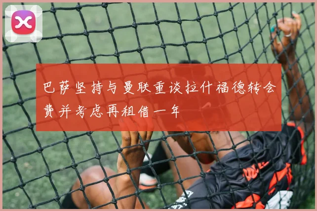巴萨坚持与曼联重谈拉什福德转会费并考虑再租借一年