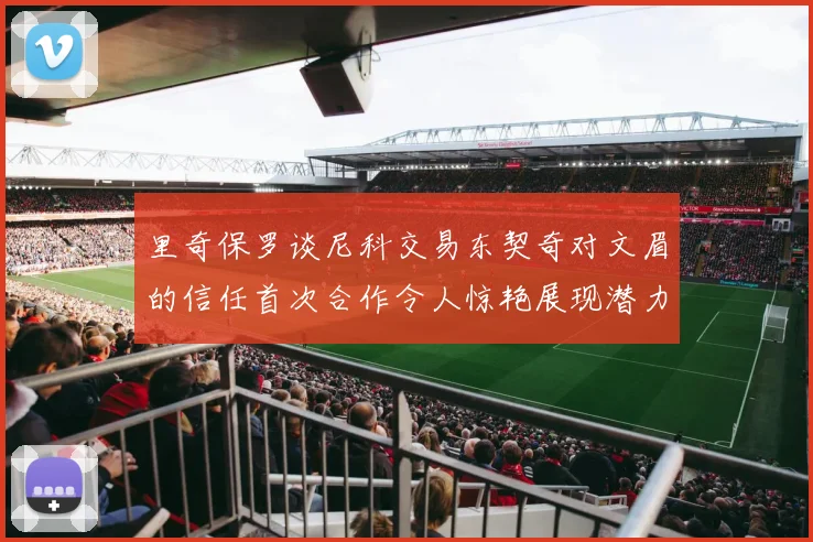 里奇保罗谈尼科交易东契奇对文眉的信任首次合作令人惊艳展现潜力