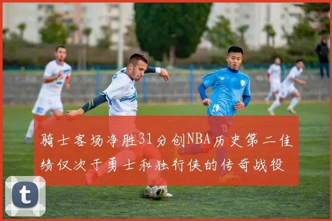 骑士客场净胜31分创NBA历史第二佳绩仅次于勇士和独行侠的传奇战役
