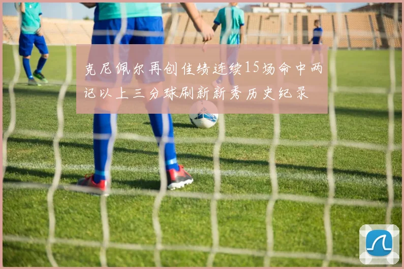 克尼佩尔再创佳绩连续15场命中两记以上三分球刷新新秀历史纪录