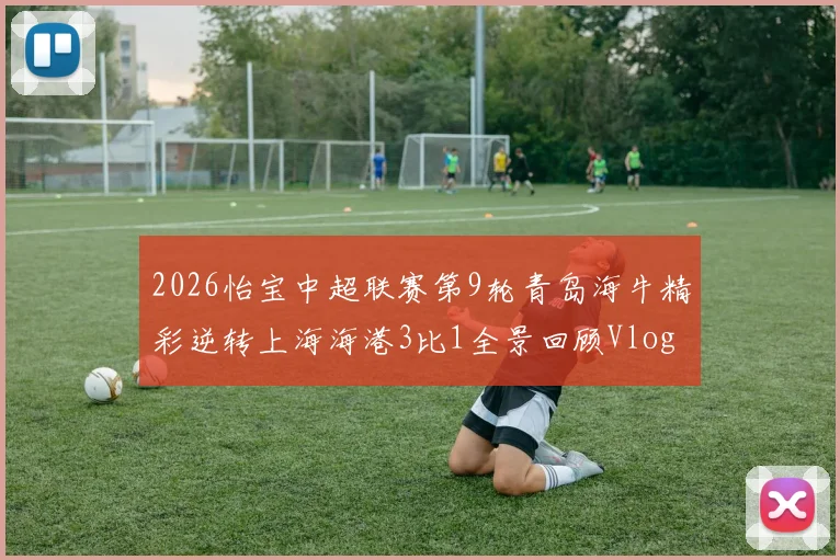 2026怡宝中超联赛第9轮青岛海牛精彩逆转上海海港3比1全景回顾Vlog