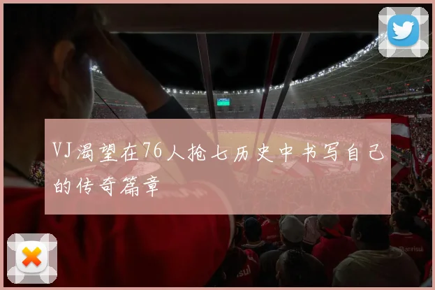 VJ渴望在76人抢七历史中书写自己的传奇篇章